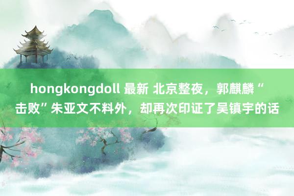 hongkongdoll 最新 北京整夜，郭麒麟“击败”朱亚文不料外，却再次印证了吴镇宇的话