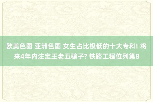 欧美色图 亚洲色图 女生占比极低的十大专科! 将来4年内注定王老五骗子? 铁路工程位列第8