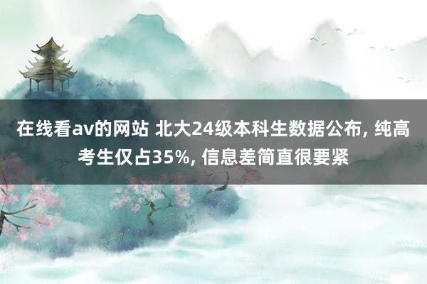 在线看av的网站 北大24级本科生数据公布， 纯高考生仅占35%， 信息差简直很要紧