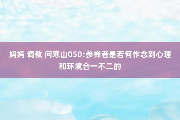 妈妈 调教 问寒山050:参禅者是若何作念到心理和环境合一不二的