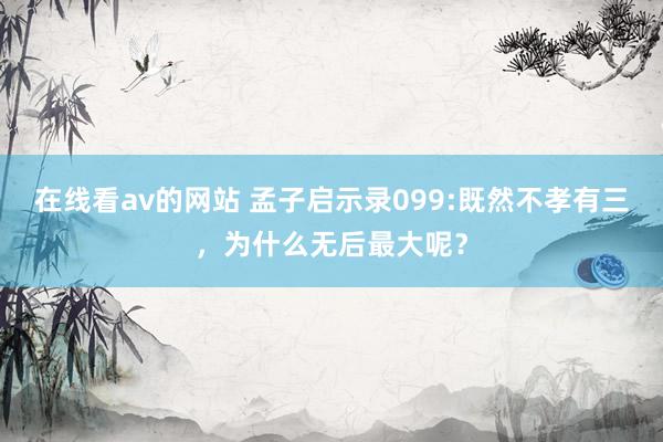 在线看av的网站 孟子启示录099:既然不孝有三，为什么无后最大呢？