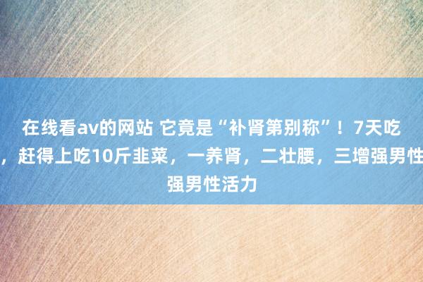 在线看av的网站 它竟是“补肾第别称”！7天吃一次，赶得上吃10斤韭菜，一养肾，二壮腰，三增强男性活力