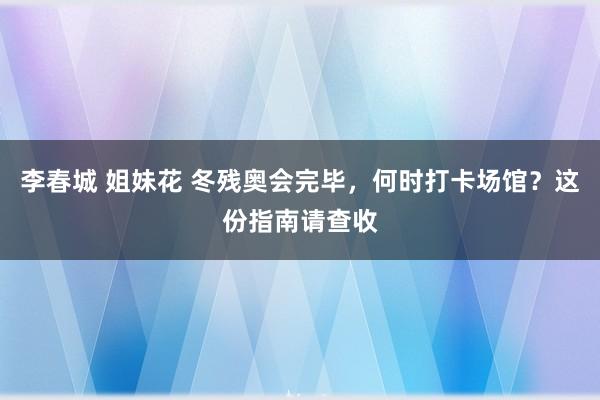 李春城 姐妹花 冬残奥会完毕，何时打卡场馆？这份指南请查收