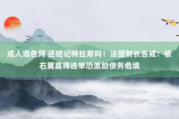 成人酒色网 还铭记特拉斯吗！法国财长告戒：极右翼赢得选举恐激励债务危境