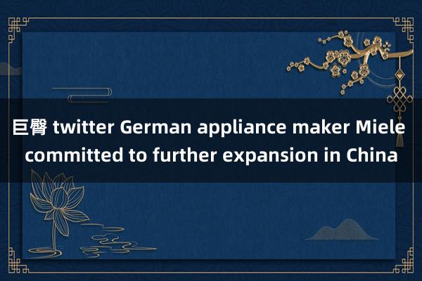 巨臀 twitter German appliance maker Miele committed to further expansion in China