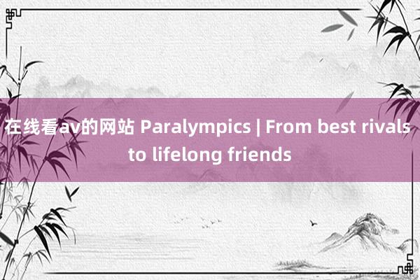 在线看av的网站 Paralympics | From best rivals to lifelong friends