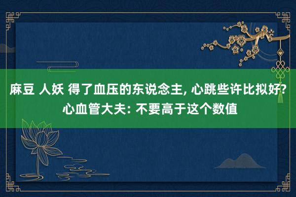 麻豆 人妖 得了血压的东说念主， 心跳些许比拟好? 心血管大夫: 不要高于这个数值