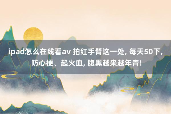 ipad怎么在线看av 拍红手臂这一处， 每天50下， 防心梗、起火血， 腹黑越来越年青!