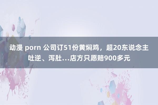 动漫 porn 公司订51份黄焖鸡，超20东说念主吐逆、泻肚…店方只愿赔900多元