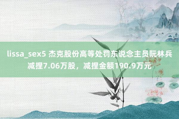 lissa_sex5 杰克股份高等处罚东说念主员阮林兵减捏7.06万股，减捏金额190.9万元