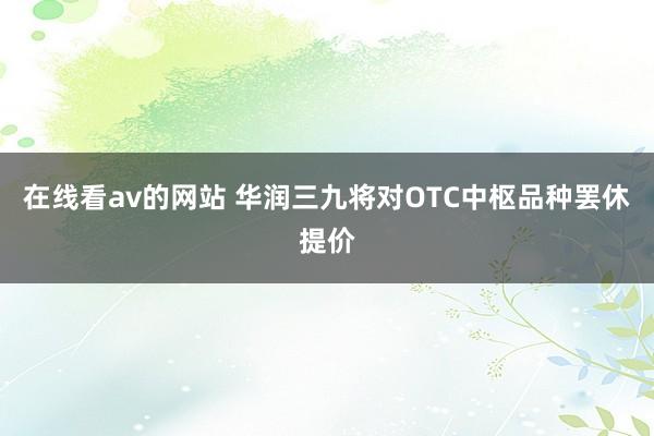 在线看av的网站 华润三九将对OTC中枢品种罢休提价