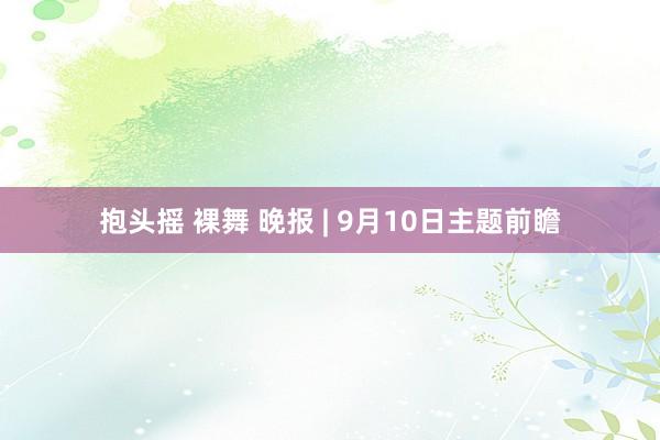 抱头摇 裸舞 晚报 | 9月10日主题前瞻