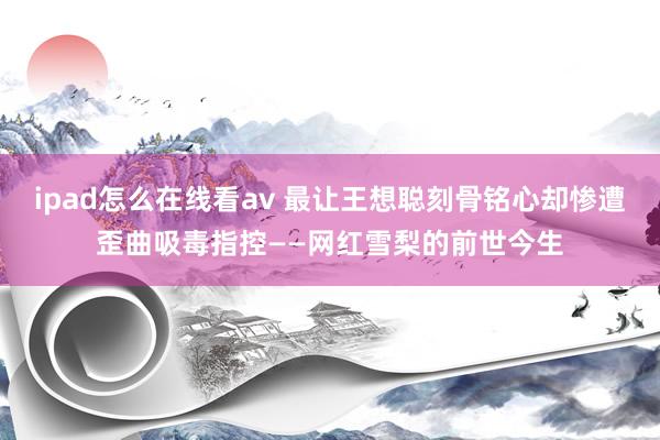 ipad怎么在线看av 最让王想聪刻骨铭心却惨遭歪曲吸毒指控——网红雪梨的前世今生