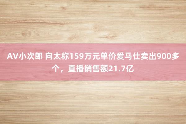 AV小次郎 向太称159万元单价爱马仕卖出900多个，直播销售额21.7亿