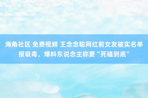 海角社区 免费视频 王念念聪网红前女友被实名举报吸毒，爆料东说念主称要“死磕到底”