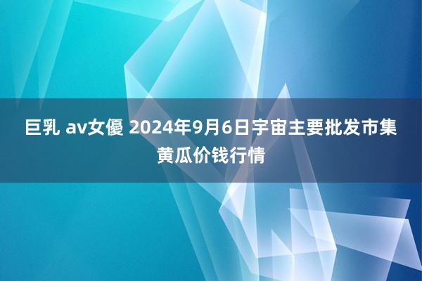 巨乳 av女優 2024年9月6日宇宙主要批发市集黄瓜价钱行情