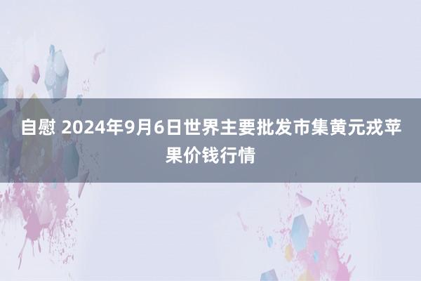 自慰 2024年9月6日世界主要批发市集黄元戎苹果价钱行情