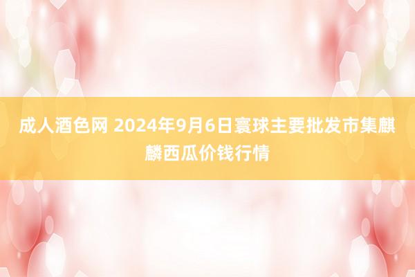 成人酒色网 2024年9月6日寰球主要批发市集麒麟西瓜价钱行情