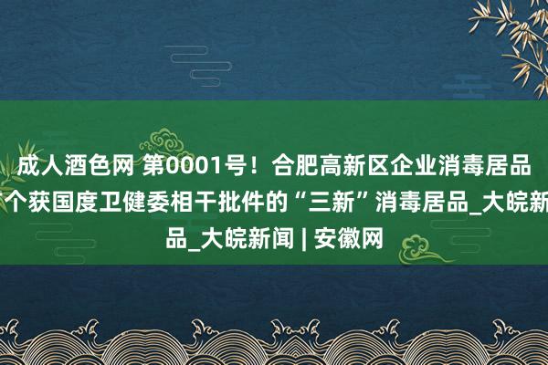 成人酒色网 第0001号！合肥高新区企业消毒居品成为国内首个获国度卫健委相干批件的“三新”消毒居品_大皖新闻 | 安徽网