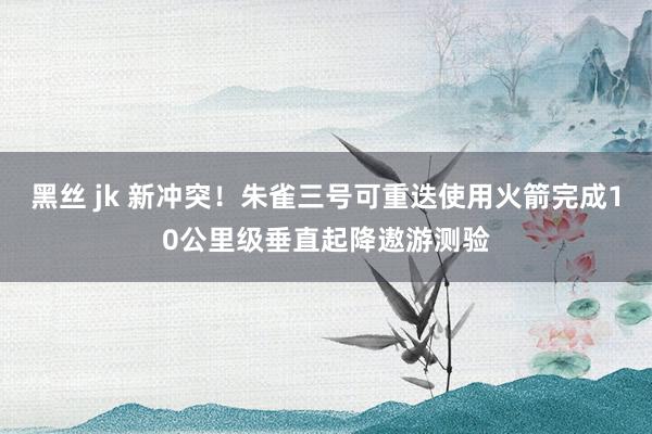 黑丝 jk 新冲突！朱雀三号可重迭使用火箭完成10公里级垂直起降遨游测验