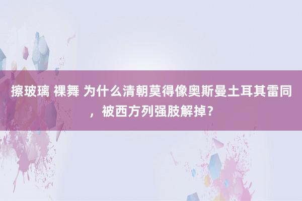 擦玻璃 裸舞 为什么清朝莫得像奥斯曼土耳其雷同，被西方列强肢解掉？