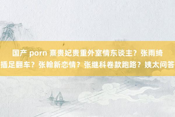 国产 porn 熹贵妃贵重外室情东谈主？张雨绮插足翻车？张翰新恋情？张继科卷款跑路？姨太问答