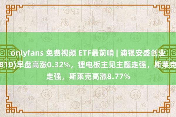 onlyfans 免费视频 ETF最前哨 | 浦银安盛创业板ETF(159810)早盘高涨0.32%，锂电板主见主题走强，斯莱克高涨8.77%