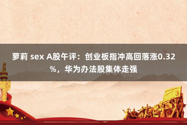 萝莉 sex A股午评：创业板指冲高回落涨0.32%，华为办法股集体走强