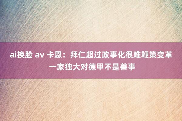 ai换脸 av 卡恩：拜仁超过政事化很难鞭策变革 一家独大对德甲不是善事