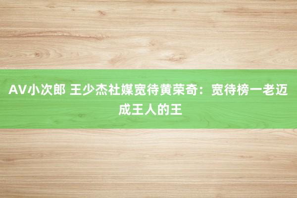 AV小次郎 王少杰社媒宽待黄荣奇：宽待榜一老迈 成王人的王