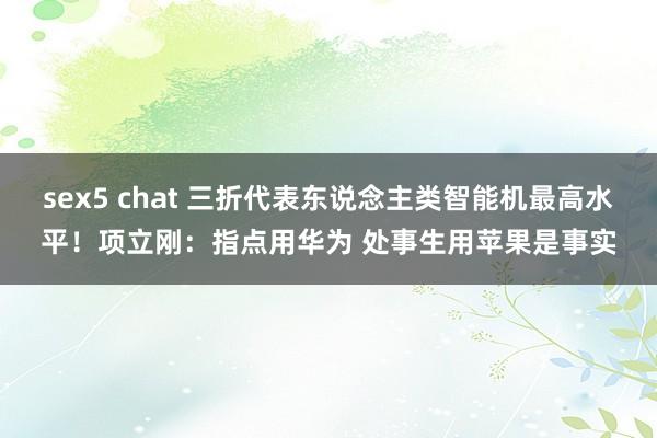 sex5 chat 三折代表东说念主类智能机最高水平！项立刚：指点用华为 处事生用苹果是事实