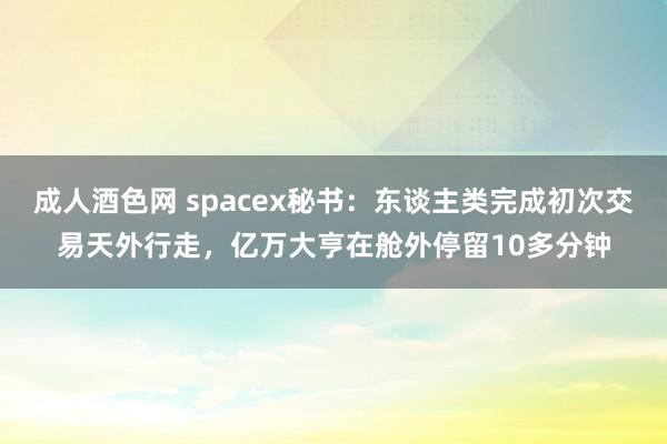 成人酒色网 spacex秘书：东谈主类完成初次交易天外行走，亿万大亨在舱外停留10多分钟