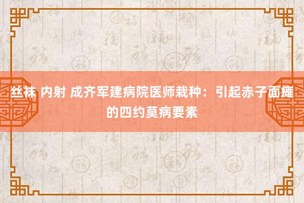 丝袜 内射 成齐军建病院医师栽种：引起赤子面瘫的四约莫病要素