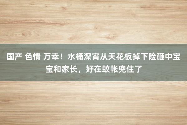 国产 色情 万幸！水桶深宵从天花板掉下险砸中宝宝和家长，好在蚊帐兜住了