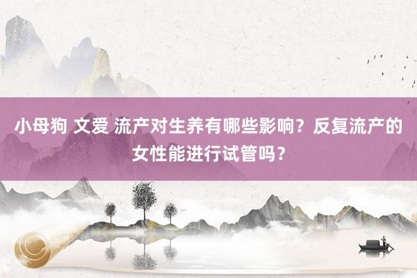 小母狗 文爱 流产对生养有哪些影响？反复流产的女性能进行试管吗？