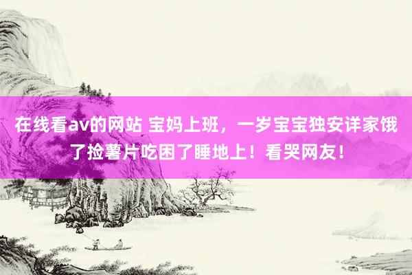 在线看av的网站 宝妈上班，一岁宝宝独安详家饿了捡薯片吃困了睡地上！看哭网友！