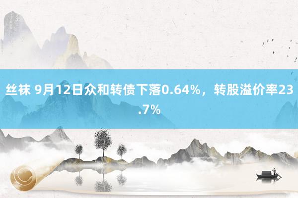 丝袜 9月12日众和转债下落0.64%，转股溢价率23.7%