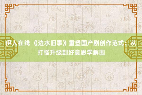 伊人在线 《边水旧事》重塑国产剧创作范式：从打怪升级到好意思学解围