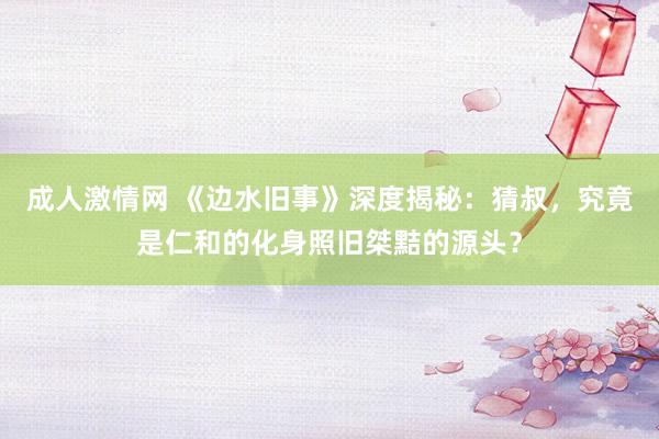 成人激情网 《边水旧事》深度揭秘：猜叔，究竟是仁和的化身照旧桀黠的源头？