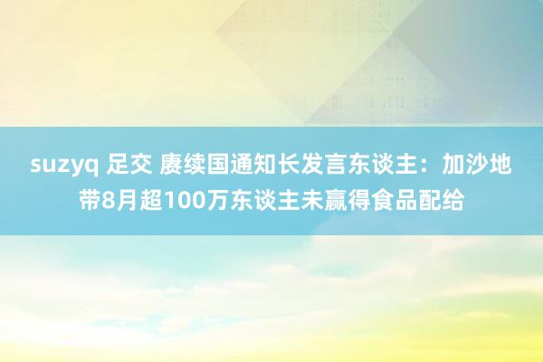 suzyq 足交 赓续国通知长发言东谈主：加沙地带8月超100万东谈主未赢得食品配给