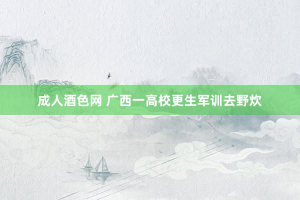 成人酒色网 广西一高校更生军训去野炊