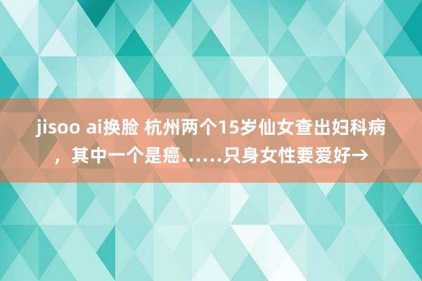 jisoo ai换脸 杭州两个15岁仙女查出妇科病，其中一个是癌……只身女性要爱好→