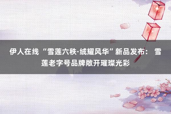 伊人在线 “雪莲六秩·绒耀风华”新品发布： 雪莲老字号品牌敞开璀璨光彩