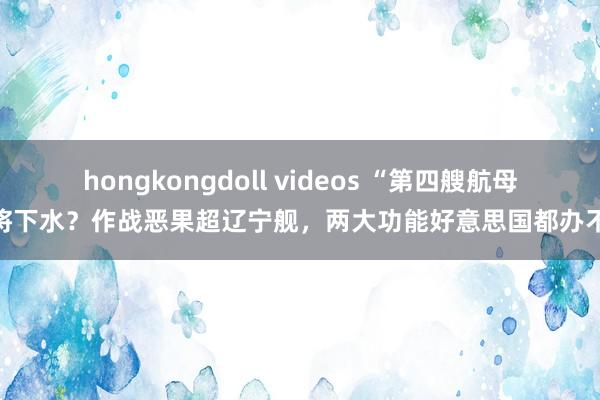 hongkongdoll videos “第四艘航母”将下水？作战恶果超辽宁舰，两大功能好意思国都办不到