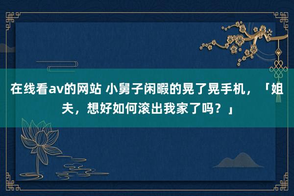 在线看av的网站 小舅子闲暇的晃了晃手机，「姐夫，想好如何滚出我家了吗？」