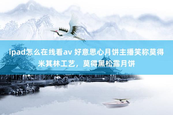 ipad怎么在线看av 好意思心月饼主播笑称莫得米其林工艺，莫得黑松露月饼