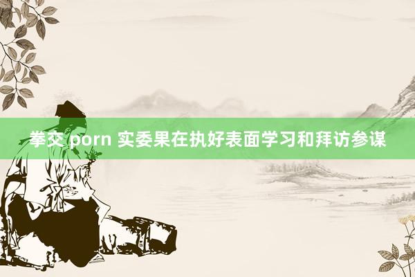 拳交 porn 实委果在执好表面学习和拜访参谋