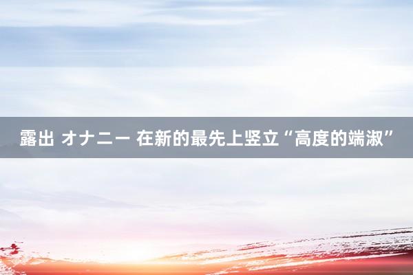 露出 オナニー 在新的最先上竖立“高度的端淑”