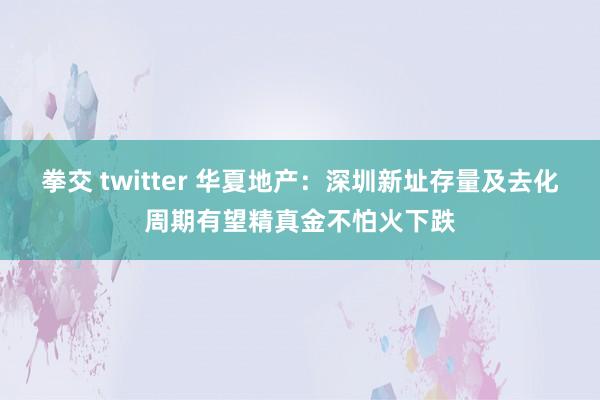 拳交 twitter 华夏地产：深圳新址存量及去化周期有望精真金不怕火下跌