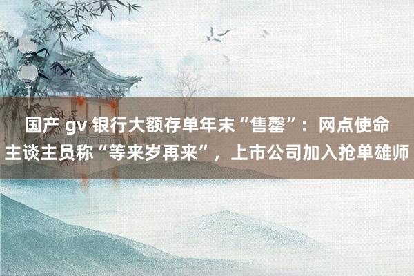 国产 gv 银行大额存单年末“售罄”：网点使命主谈主员称“等来岁再来”，上市公司加入抢单雄师